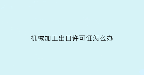 机械加工出口许可证怎么办(机械加工行业需要办理生产许可证吗)