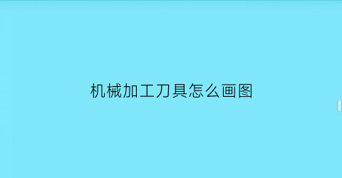 “机械加工刀具怎么画图(机加工刀具的种类)