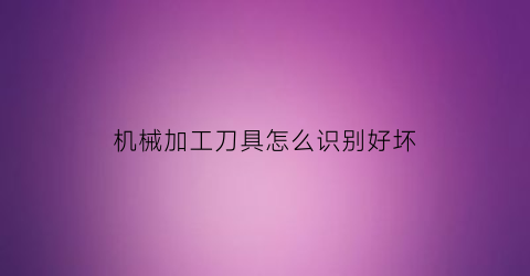 “机械加工刀具怎么识别好坏(机械加工刀具怎么识别好坏视频)