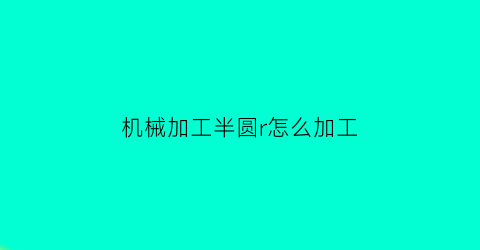 “机械加工半圆r怎么加工(机械加工半圆r怎么加工视频)