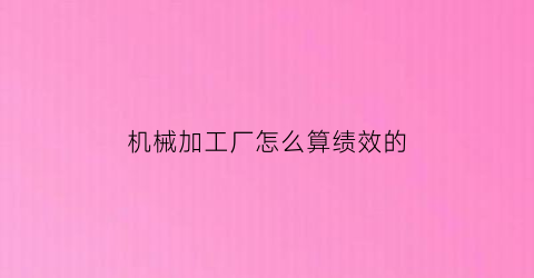 “机械加工厂怎么算绩效的(机械加工厂怎么算绩效的工资)