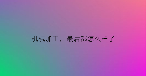 机械加工厂最后都怎么样了(机械加工厂一年赚多少钱)