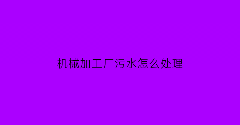 “机械加工厂污水怎么处理(机械厂污水排放标准)