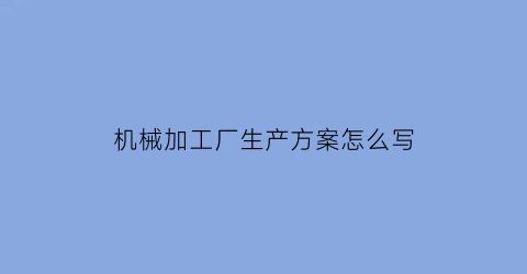 机械加工厂生产方案怎么写(机械加工厂生产流程)