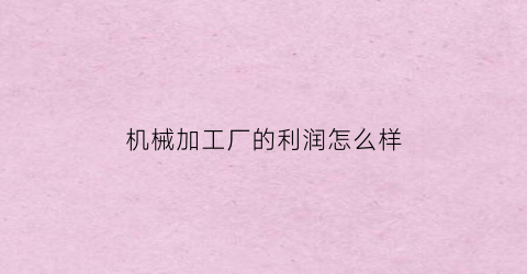 “机械加工厂的利润怎么样(现在做机械加工行业利润怎样)