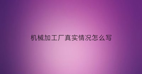 “机械加工厂真实情况怎么写(机械加工厂工作)