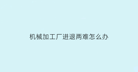 机械加工厂进退两难怎么办(机械加工厂转型如何)