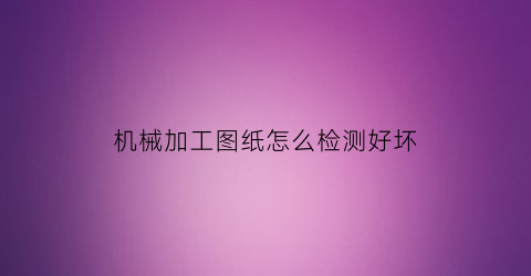 “机械加工图纸怎么检测好坏(机械图纸怎么看加工内容)