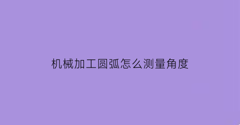 “机械加工圆弧怎么测量角度(机械加工圆弧怎么测量角度视频)