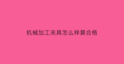 “机械加工夹具怎么样算合格(机加工夹具工作原理)