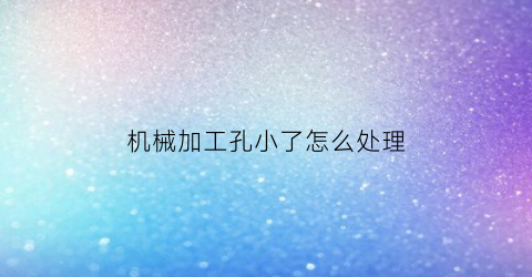 “机械加工孔小了怎么处理(工件孔加工大了怎样可以补救缩小孔径)