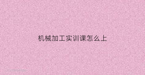 “机械加工实训课怎么上(机械加工实训报告总结1000字)