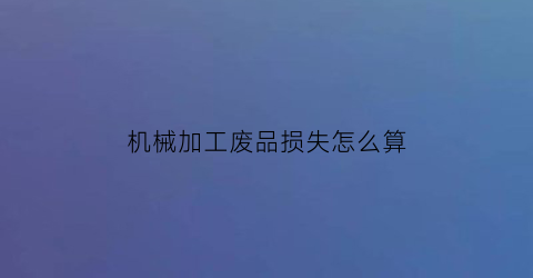 “机械加工废品损失怎么算(机械加工报废率标准)