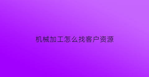 “机械加工怎么找客户资源(做机械加工怎么找客户)