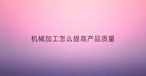 “机械加工怎么提高产品质量(机械加工提高产品质量的质检员讲话)