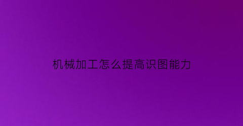 “机械加工怎么提高识图能力(机械加工怎么提高识图能力呢)