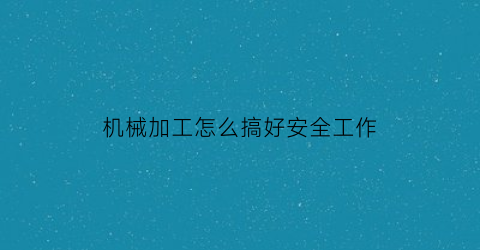 “机械加工怎么搞好安全工作(机械加工车间安全制度)