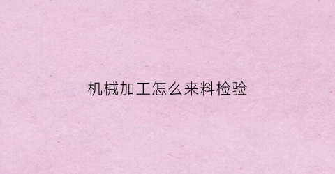 “机械加工怎么来料检验(机械加工来料检验单模板)