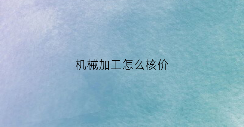 “机械加工怎么核价(机加工价格核算)