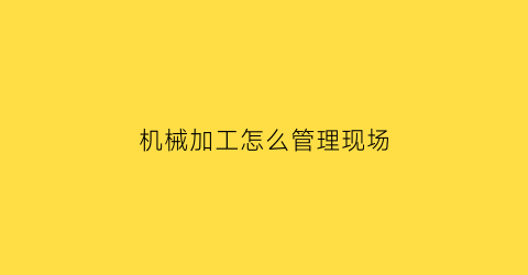 “机械加工怎么管理现场(机械加工怎么管理现场工作)