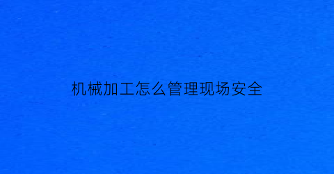 “机械加工怎么管理现场安全(机械加工行业现场规章制度)