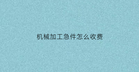 “机械加工急件怎么收费(机加工计件工资怎么定价)