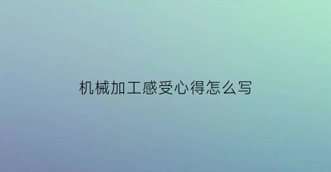 “机械加工感受心得怎么写(机械加工的心得体会)