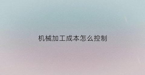 “机械加工成本怎么控制(机械加工成本怎么控制成本的)