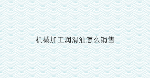 “机械加工润滑油怎么销售(机械加工润滑油怎么销售出去)