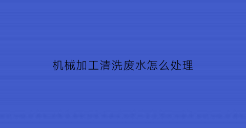 机械加工清洗废水怎么处理(机械加工清洗废水怎么处理好)