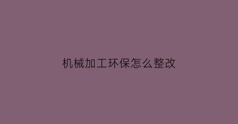 “机械加工环保怎么整改(机械加工企业环保应急预案)