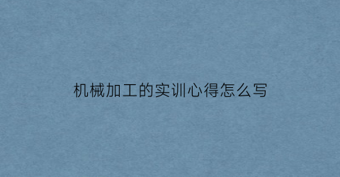 “机械加工的实训心得怎么写(机械加工实训心得体会1500字)