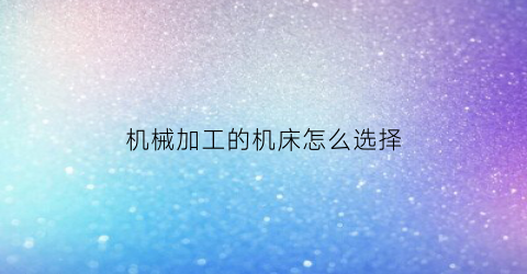 机械加工的机床怎么选择(机械加工中选择机床时要求机床的尺寸规格)