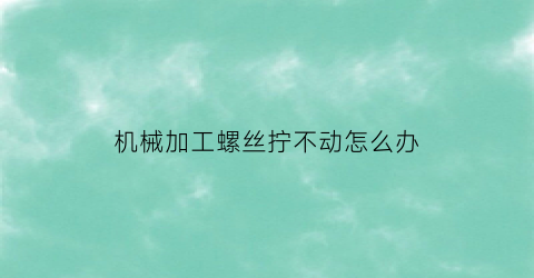 “机械加工螺丝拧不动怎么办(加工螺丝用什么机床)