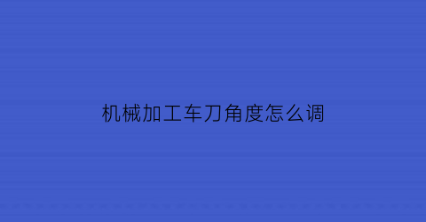 机械加工车刀角度怎么调(车刀角度参数的设计)