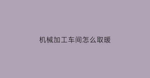 “机械加工车间怎么取暖(车间怎么取暖可以给公司节省成本)