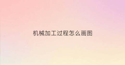 机械加工过程怎么画图(机械加工的过程是什么)