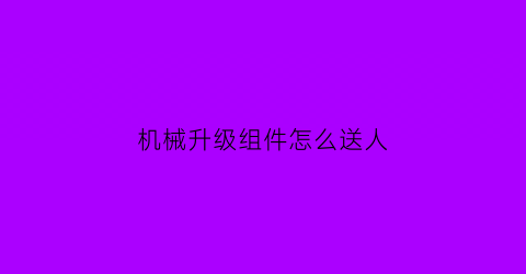 “机械升级组件怎么送人(如何升级机械材料)