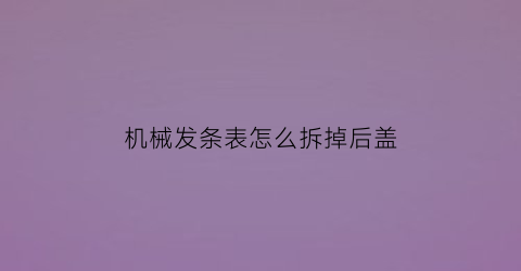 机械发条表怎么拆掉后盖