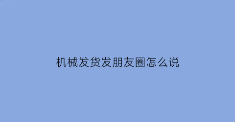 机械发货发朋友圈怎么说(发机械时候的朋友圈)