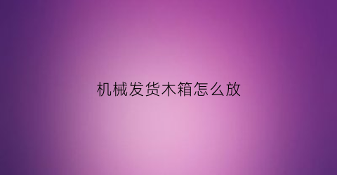 “机械发货木箱怎么放(货运木箱怎么打开)