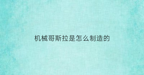 “机械哥斯拉是怎么制造的(机械哥斯拉是用什么做的)