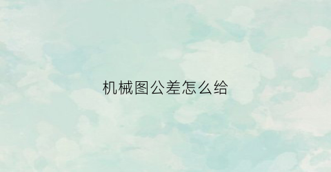 “机械图公差怎么给(机械图纸公差怎么看)