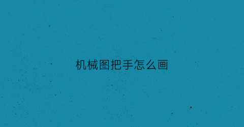 “机械图把手怎么画(机械图把手怎么画出来)