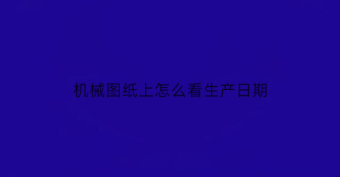 “机械图纸上怎么看生产日期(机械图纸上怎么看生产日期和时间)