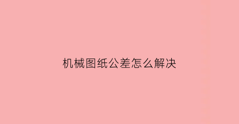 “机械图纸公差怎么解决(机械图纸公差怎么看)