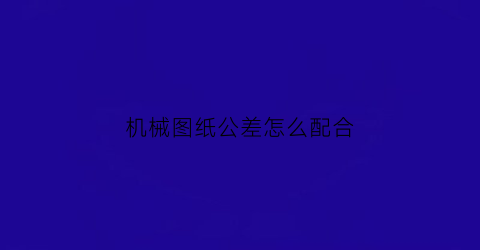 “机械图纸公差怎么配合(机械图公差是什么意思)