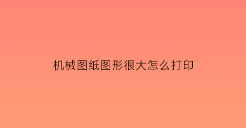 机械图纸图形很大怎么打印(机械图纸打印用什么格式)