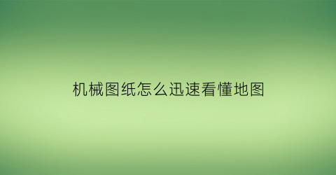 “机械图纸怎么迅速看懂地图(机械图纸怎么看才看懂视频)