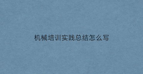 “机械培训实践总结怎么写(机械培训收获)